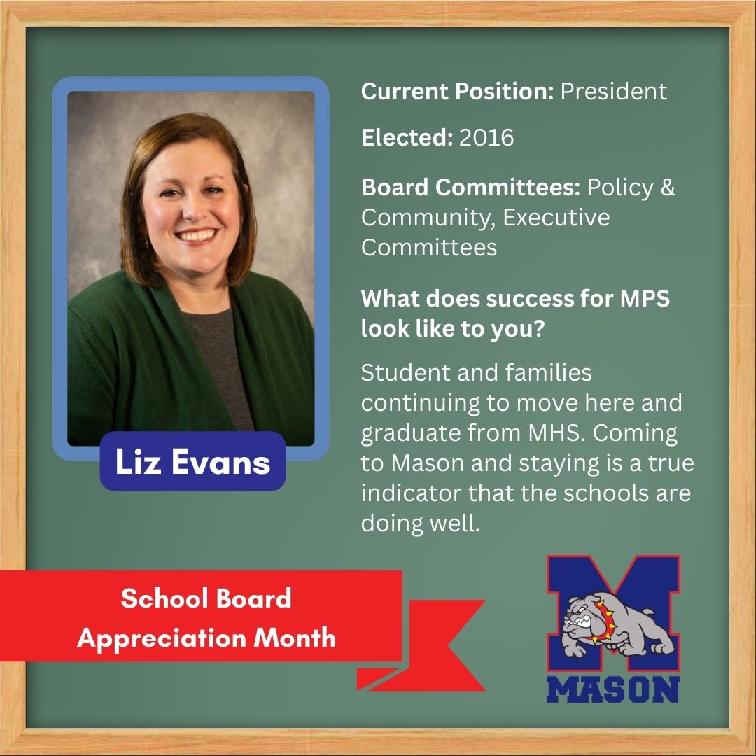 Elected: 2016; Board Committees: Policy & Community, Executive Committees; What does success for MPS look like to you? Students and families continuing to move here and graduate from MHS. Coming to Mason and staying is a true indicator that the schools are doing well.